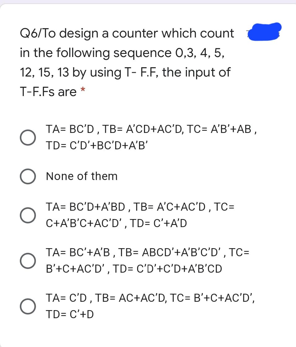 Q6/To design a counter which count
in the following sequence 0,3, 4, 5,
12, 15, 13 by using T- F.F, the input of
T-F.Fs are
TA= BC'D, TB= A'CD+AC'D, TC= A'B'+AB ,
TD= C'D'+BC'D+A'B'
None of them
TA= BC'D+A'BD,TB= A'C+AC'D, TC=
C+A'B'C+AC'D' , TD= C'+A'D
TA= BC'+A'B , TB= ABCD'+A'B'C'D' , TC=
B'+C+AC'D' , TD= C'D'+C'D+A'B'CD
TA= C'D , TB= AC+AC'D, TC= B'+C+AC'D',
TD= C'+D
