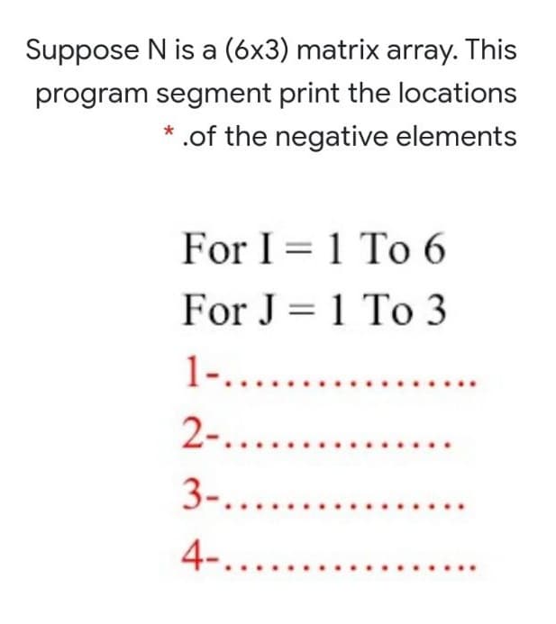 Suppose N is a (6x3) matrix array. This
program segment print the locations
.of the negative elements
For I = 1 To 6
For J = 1 To 3
1-......
2-....
3-....
4-....
