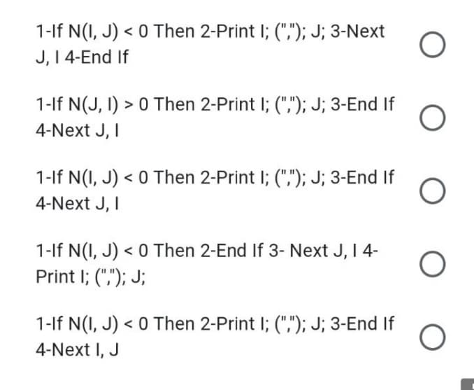 1-lf N(I, J) < 0 Then 2-Print I; (","); J; 3-Next
J, I 4-End If
1-lf N(J, I) > 0 Then 2-Print I; (","); J; 3-End If
4-Next J, I
1-If N(I, J) < 0 Then 2-Print I; (","); J; 3-End If
4-Next J, I
1-If N(I, J) < 0 Then 2-End If 3- Next J, I 4-
Print I; (","); J;
1-lf N(I, J) < 0 Then 2-Print I; (","); J; 3-End If
4-Next I, J
