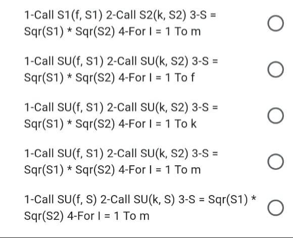 1-Call S1(f, S1) 2-Call S2(k, S2) 3-S =
Sqr(S1) * Sqr(S2) 4-For I = 1 To m
1-Call SU(f, S1) 2-Call SU(k, S2) 3-S =
Sqr(S1) * Sqr(S2) 4-For I = 1 To f
%3D
1-Call SU(f, S1) 2-Call SU(k, S2) 3-S =
Sqr(S1) * Sqr(S2) 4-For I = 1 To k
1-Call SU(f, S1) 2-Call SU(k, S2) 3-S =
Sgr(S1) * Sqr(S2) 4-For I = 1 To m
%3D
1-Call SU(f, S) 2-Call SU(k, S) 3-S = Sqr(S1) *
Sqr(S2) 4-ForI = 1 To m
