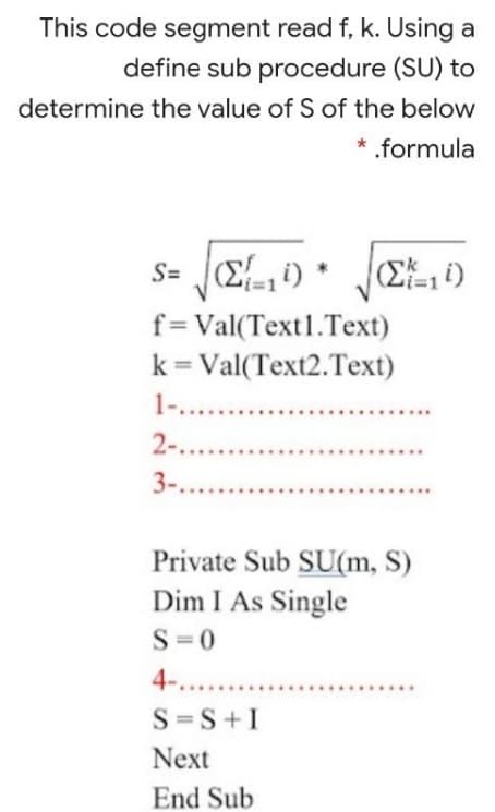 This code segment read f, k. Using a
define sub procedure (SU) to
determine the value of S of the below
* .formula
f=Val(Text1.Text)
k = Val(Text2.Text)
1-. .
2-....
3-....
Private Sub SU(m, S)
Dim I As Single
S =0
4-.....
S =S+I
Next
End Sub
