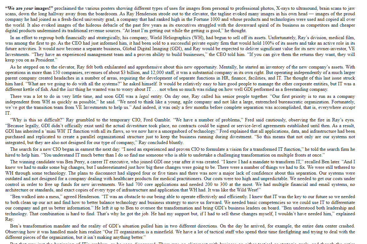 "We are your images!" proclaimed the various posters showing different types of uses for images from personal to professional photos, X-rays to ultrasound, brain scans to jaw
scans, down the long hallway away from the boardroom. As Ray Henderson strode out to the elevator, the tagline evoked many images in his own head images of the proud
company he had joined as a fresh-faced university grad, a company that had ranked high in the Fortune 1000 and whose products and technologies were used and copied all over
the world. It also evoked images of the hideous debacle of the past few years as its executives struggled with the downward spiral of its business as competitors and cheaper
digital products undermined its traditional revenue sources. "At least I'm getting out while the getting is good," he thought.
In an effort to regroup both financially and strategically, his company, World Heliographics (WH), had begun to sell off its assets. Unfortunately, Ray's division, medical film.
was among the first to go. As the CEO had just informed him, it had been sold to a successful private equity firm that would hold 100% of its assets and take an active role in its
future activities. It would now become a separate business, Global Digital Imaging (GDI), and Ray would be expected to deliver significant value for its new owner-investor, VE
Investments. ""They have an experienced management team and a proven ability to build businesses," the CEO told him. "If you can give them the returns they want, they will
keep you on as President."
As he stepped on to the elevator, Ray felt both exhilarated and apprehensive about this new opportunity. Mentally, he started an inventory of the new company's assets. With
operations in more than 150 companies, revenues of about $3 billion, and 12,000 staff, it was a substantial company in its own right. But operating independently of a much larger
parent company created headaches in a number of areas, requiring the development of separate functions in HR, finance, facilities, and IT. The thought of this last issue struck
him hard. "What are we going to do with all the systems?" he asked himself. It would be relatively easy to hire good people to manage the other corporate entities, but IT was a
different kettle of fish. And the last thing he wanted was to worry about IT... not when so much was riding on how well GDI performed as a freestanding company.
There was a lot to do in very little time, and soon GDI was a legal entity. On day one, Ray called his senior people together. "Our first priority is to run as a company
independent from WH as quickly as possible," he said. "We need to think like a young, agile company and not like a large, entrenched bureaucratic organization. Fortunately,
we've got the transition team from VE Investments to help us." And indeed, it was only a few months before complete separation was accomplished, that is, everywhere except
IT.
"Why is this so difficult?" Ray grumbled to the temporary CIO, Fred Gamble. "We have a number of problems," Fred said cautiously, observing the fire in Ray's eyes.
"Because legally, GDI didn't officially exist until the actual divestiture took place, no contracts could be signed or service-level agreements established until then. As a result,
GDI has inherited a mini WH' IT function with all its flaws, so we now have a smorgasbord of technology." Fred explained that all applications, data, and infrastructure had been
purchased and replicated to create a parallel organizational structure just to keep the business running during divestment. "So this means that not only are our systems not
integrated, but they are also not designed for our type of company." Ray concluded bluntly.
The search for a new CIO began in earnest the next day. "I need an experienced and proven CIO to formulate a vision for a transformed IT function," he told the search firm he
hired to help him. “You understand IT much better than I do so find me someone who is able to undertake a challenging transformation on multiple fronts at once.
The winning candidate was Ben Perry, a career IT executive, who joined GDI one year after it was created. "I knew I had a mandate to transform IT," recalled Ben later. "And I
knew we had to make some big changes, but I underestimated just how big these changes were going to be. There were a number of things we had to fix. We were still tethered to
WH through some technology. The plans to disconnect had slipped four or five times and there was now a major lack of confidence about this separation. Our systems were
outdated and not designed for a company dealing with healthcare products for medical practitioners. Our costs were too high and unpredictable. We needed to get our costs under
control in order to free up funds for new investments. We had 700 core applications and needed 200 to 300 at the most. We had multiple financial and email systems, no
architecture or standards, and exact copies of every type of infrastructure and application that WH had. It was like the Wild West!"
"Ben walked into a mess," agreed Henderson. "IT was an obstacle to our being able to operate effectively and efficiently. I knew that IT was the key to our future so we needed
to both clean up our act and find how to better balance technology and business strategy to move us forward. We needed basic competencies so we could use IT to differentiate
our company and get us better information." He left it up to Ben to oversee the transformation and bring GDI's business leaders on board. "Ben understood both leadership and
technology. That combination is hard to find. That's why he got the job. He had my support but, if I had to sell these changes myself. I wouldn't have needed him," explained
Ray.
Ben's transformation mandate and the reality of GDI's situation pulled him in two different directions. On the day he arrived, for example, the entire data center crashed.
Observing how it was handled made him realize "Our IT organization is a minefield. We have a lot of tactical staff who spend their time firefighting and trying to deal with the
different pieces of the organization, but it isn't making anything better."
Bu
IT'
-1-1-
d T.