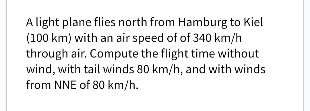 A light plane flies north from Hamburg to Kiel
(100 km) with an air speed of of 340 km/h
through air. Compute the flight time without
wind, with tail winds 80 km/h, and with winds
from NNE of 80 km/h.
