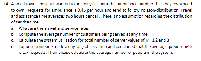 14. A small town's hospital wanted to an analysis about the ambulance number that they own/need
to own. Requests for ambulance is 0,45 per hour and tend to follow Poisson-distribution. Travel
and assistance time averages two hours per call. There is no assumption regarding the distribution
of service time.
a. What are the arrival and service rates
b.
Compute the average number of customers being served at any time
c. Calculate the system utilization for total number of server values of M=1,2 and 3
d. Suppose someone made a day long observation and concluded that the average queue length
is 1,7 requests. Then please calculate the average number of people in the system.