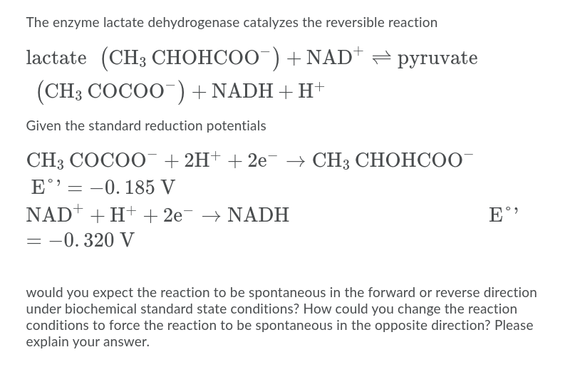 The enzyme lactate dehydrogenase catalyzes the reversible reaction
lactate (CH3 CHOHCOO )+NAD*
рyruvate
(CH3 COCOO) + NADH + H+
Given the standard reduction potentials
CH3 СОСОО + 2H+ + 2е CH3 CHОНСО"
E°'= -0. 185 V
NADŤ + H+ + 2e- → NADH
= -0. 320 V
E°'
would you expect the reaction to be spontaneous in the forward or reverse direction
under biochemical standard state conditions? How could you change the reaction
conditions to force the reaction to be spontaneous in the opposite direction? Please
explain your answer.
