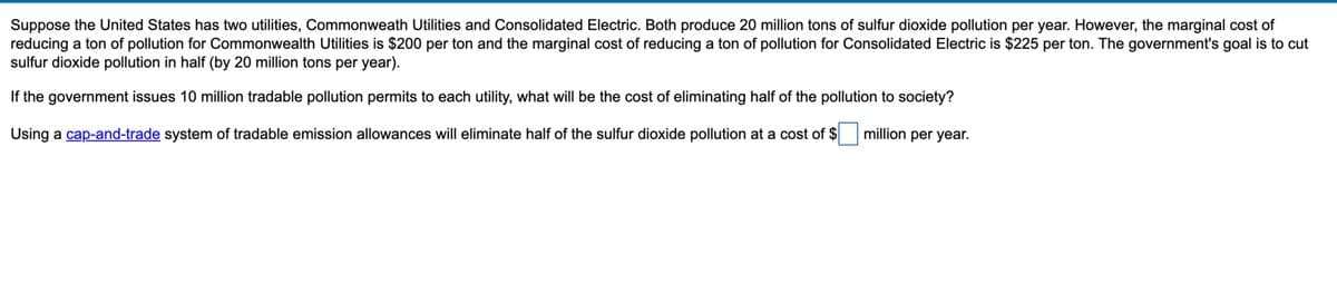 Suppose the United States has two utilities, Commonweath Utilities and Consolidated Electric. Both produce 20 million tons of sulfur dioxide pollution per year. However, the marginal cost of
reducing a ton of pollution for Commonwealth Utilities is $200 per ton and the marginal cost of reducing a ton of pollution for Consolidated Electric is $225 per ton. The government's goal is to cut
sulfur dioxide pollution in half (by 20 million tons per year).
If the government issues 10 million tradable pollution permits to each utility, what will be the cost of eliminating half of the pollution to society?
million per year.
Using a cap-and-trade system of tradable emission allowances will eliminate half of the sulfur dioxide pollution at a cost of $