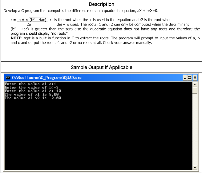 Description
Develop a C program that computes the different roots in a quadratic equation, ax + bX?=0.
r= -b ± v (b? – 4ac) , rl is the root when the + is used in the equation and r2 is the root when
2a
the – is used. The roots r1 and r2 can only be computed when the discriminant
(b - 4ac) is greater than the zero else the quadratic equation does not have any roots and therefore the
program should display "no roots".
NOTE: sąrt is a built in function in C to extract the roots. The program will prompt to input the values of a, b
and c and output the roots r1 and r2 or no roots at all. Check your answer manually.
Sample Output if Applicable
CT 0:Ruel Lauron\C_Programs\QUAD.exe
Enter the value of a:1
Enter the value of b:-3
Enter the value of c:-10
The value of x1 is 5.00
The value of x2 is -2.00
