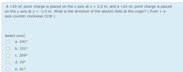 A +20 nC point charge is placed on the x axis at x = 2.0 m, and a +25 nC point charge is placed
on the y axis at y = -3.0 m. What is the direction of the electric field at the origin? ( from + x-
axis counter clockwise CCW )
Select one:
a. 241°
b. 151°
C. 209°
d. 29°
е. 61°

