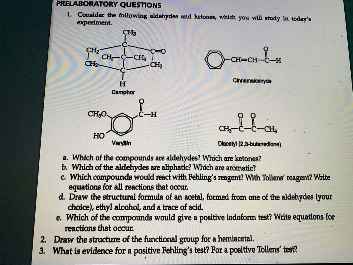 PRELABORATORY QUESTIONS
1. Consider the following aldehydes and ketones, which you will study in today's
experiment.
CH3
CH2"
| CHg-Ċ–CH3
CH2-
CH=CH-C-H
-CH2
Cinnamaldehyde
Camphor
CH3O.
.C-H
CH3-C-C-CH3
HO
Varlin
Dlacetyl (2,3-butanedlone)
a. Which of the compounds are aldehydes? Which are ketones?
b. Which of the aldehydes are aliphatic? Which are aromatic?
c. Which compounds would react with Fehling's reagent? With Tollens' reagent? Write
equations for all reactions that occur.
d. Draw the structural formula of an acetal, formed from one of the aldehydes (your
choice), ethyl alcohol, and a trace of acid.
e. Which of the compounds would give a positive iodoform test? Write equations for
reactions that occur.
2. Draw the structure of the functional for a hemiacetal.
group
3. What is evidence for a positive Fehling's test? For a positive Tollens' test?
