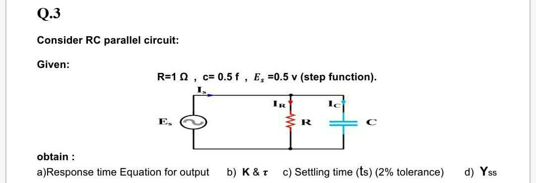 Q.3
Consider RC parallel circuit:
Given:
R=1 0, c= 0.5 f, E, =0.5 v (step function).
IR
E,
R
obtain :
a)Response time Equation for output
b) K & T
c) Settling time (ts) (2% tolerance)
d) Yss

