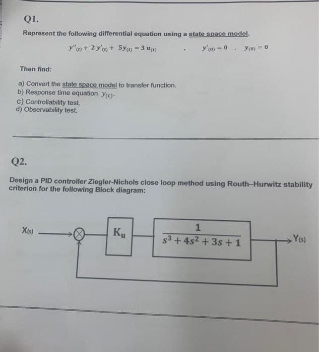 Q1.
Represent the following differential equation using a state space model.
y"o + 2 y'o+ 5y = 3 uo)
y'(o) = 0
Y(0) =
Then find:
a) Convert the state space model to transfer function.
b) Response time equation ye)-
c) Controllability test.
d) Observability test.
Q2.
Design a PID controller Ziegler-Nichols close loop method using Routh-Hurwitz stability
criterion for the following Block diagram:
X(s)
Ku
1
s3 + 4s2 + 3s + 1
Ys)
