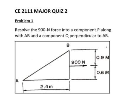 CE 2111 MAJOR QUIZ 2
Problem 1
Resolve the 900-N force into a component P along
with AB and a component Q perpendicular to AB.
B
0.9 M
900 N
0.6 M
JA
2.4 m
