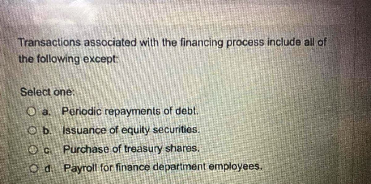 Transactions associated with the financing process include all of
the following except.
Select one:
Ⓒa. Periodic repayments of debt.
O b. Issuance of equity securities.
Purchase of treasury shares.
Payroll for finance department employees.
Od.