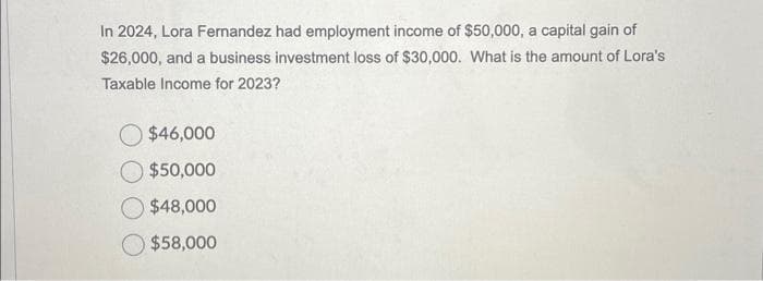 In 2024, Lora Fernandez had employment income of $50,000, a capital gain of
$26,000, and a business investment loss of $30,000. What is the amount of Lora's
Taxable Income for 2023?
$46,000
$50,000
$48,000
$58,000