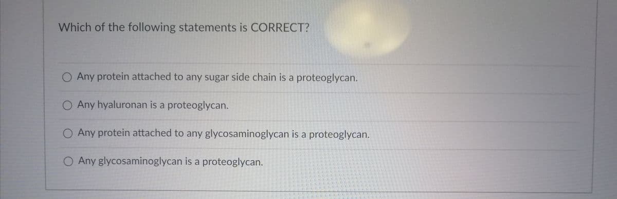 Which of the following statements is CORRECT?
O Any protein attached to any sugar side chain is a proteoglycan.
O Any hyaluronan is a proteoglycan.
O Any protein attached to any glycosaminoglycan is a proteoglycan.
O Any glycosaminoglycan is a proteoglycan.
