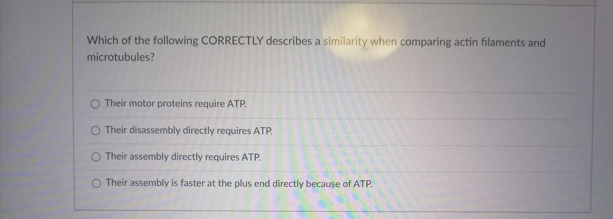 Which of the following CORRECTLY describes a similarity when comparing actin filaments and
microtubules?
O Their motor proteins require ATP.
O Their disassembly directly requires ATP.
O Their assembly directly requires ATP.
O Their assembly is faster at the plus end directly because of ATP.
