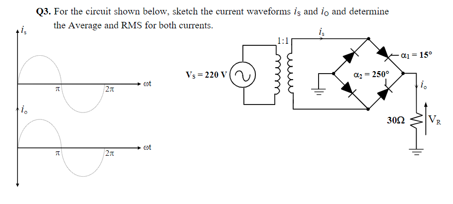Q3. For the circuit shown below, sketch the current waveforms iş and io and determine
the Average and RMS for both currents.
i,
1:1
ɑi = 15°
Vs = 220 V
az = 250°
ot
i.
302
VR
ot
2n
