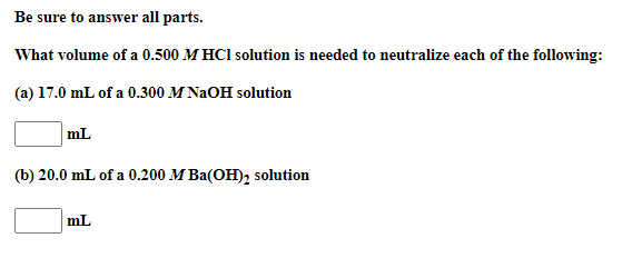 Be sure to answer all parts.
What volume of a 0.500 M HCl solution is needed to neutralize each of the following:
(a) 17.0 mL of a 0.300 M NaOH solution
mL
(b) 20.0 mL of a 0.200 M Ba(OH), solution
mL
