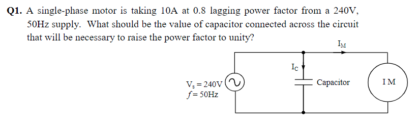 Q1. A single-phase motor is taking 10A at 0.8 lagging power factor from a 240V,
50HZ supply. What should be the value of capacitor connected across the circuit
that will be necessary to raise the power factor to unity?
IM
Ic
V = 240v (
f = 50HZ
Сараcitor
IM
