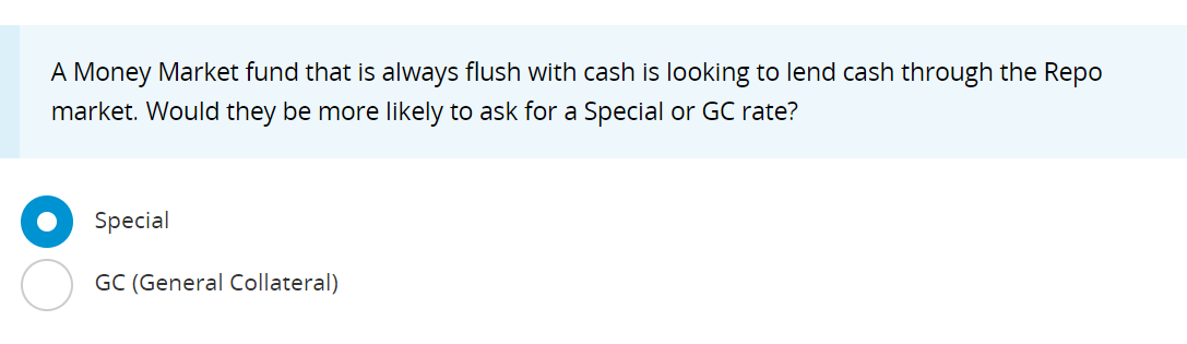 A Money Market fund that is always flush with cash is looking to lend cash through the Repo
market. Would they be more likely to ask for a Special or GC rate?
Special
GC (General Collateral)
