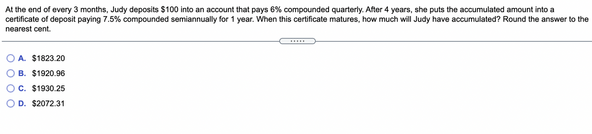 At the end of every 3 months, Judy deposits $100 into an account that pays 6% compounded quarterly. After 4 years, she puts the accumulated amount into a
certificate of deposit paying 7.5% compounded semiannually for 1 year. When this certificate matures, how much will Judy have accumulated? Round the answer to the
nearest cent.
A. $1823.20
B. $1920.96
C. $1930.25
D. $2072.31
.....