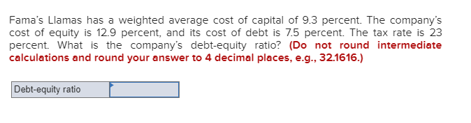 Fama's Llamas has a weighted average cost of capital of 9.3 percent. The company's
cost of equity is 12.9 percent, and its cost of debt is 7.5 percent. The tax rate is 23
percent. What is the company's debt-equity ratio? (Do not round intermediate
calculations and round your answer to 4 decimal places, e.g., 32.1616.)
Debt-equity ratio