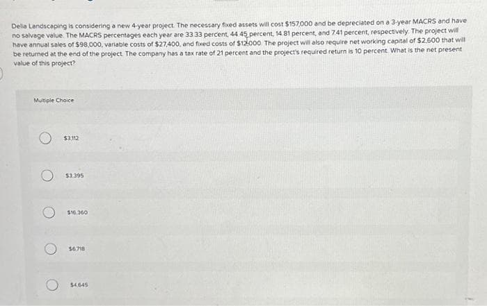 Delia Landscaping is considering a new 4-year project. The necessary fixed assets will cost $157,000 and be depreciated on a 3-year MACRS and have
no salvage value. The MACRS percentages each year are 33.33 percent, 44 45 percent, 14 81 percent, and 7.41 percent, respectively. The project will
have annual sales of $98,000, variable costs of $27,400, and fixed costs of $12,000. The project will also require net working capital of $2,600 that will
be returned at the end of the project. The company has a tax rate of 21 percent and the project's required return is 10 percent. What is the net present
value of this project?
Multiple Choice
$3112
$3.395
$16.360
56718
$4.645