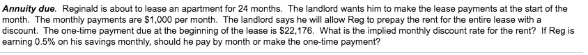 Annuity due. Reginald is about to lease an apartment for 24 months. The landlord wants him to make the lease payments at the start of the
month. The monthly payments are $1,000 per month. The landlord says he will allow Reg to prepay the rent for the entire lease with a
discount. The one-time payment due at the beginning of the lease is $22,176. What is the implied monthly discount rate for the rent? If Reg is
earning 0.5% on his savings monthly, should he pay by month or make the one-time payment?