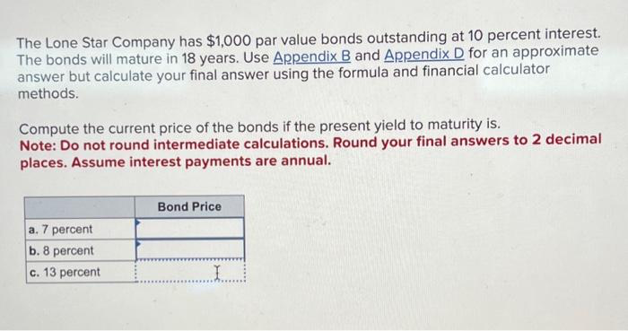 The Lone Star Company has $1,000 par value bonds outstanding at 10 percent interest.
The bonds will mature in 18 years. Use Appendix B and Appendix D for an approximate
answer but calculate your final answer using the formula and financial calculator
methods.
Compute the current price of the bonds if the present yield to maturity is.
Note: Do not round intermediate calculations. Round your final answers to 2 decimal
places. Assume interest payments are annual.
a. 7 percent
b. 8 percent
c. 13 percent
Bond Price
I
