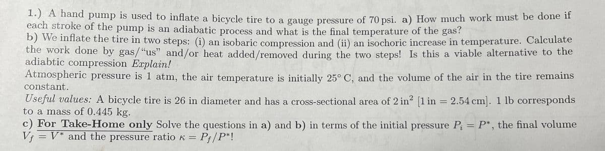 1.) A hand pump is used to inflate a bicycle tire to a gauge pressure of 70 psi. a) How much work must be done if
each stroke of the pump is an adiabatic process and what is the final temperature of the gas?
b) We inflate the tire in two steps: (i) an isobaric compression and (ii) an isochoric increase in temperature. Calculate
the work done by gas/"us" and/or heat added/removed during the two steps! Is this a viable alternative to the
adiabtic compression Explain!
Atmospheric pressure is 1 atm, the air temperature is initially 25° C, and the volume of the air in the tire remains
constant.
Useful values: A bicycle tire is 26 in diameter and has a cross-sectional area of 2 in² [1 in = 2.54 cm]. 1 lb corresponds
to a mass of 0.445 kg.
c) For Take-Home only Solve the questions in a) and b) in terms of the initial pressure P₁ = P*, the final volume
Vf = V* and the pressure ratio K = Pf/P*!