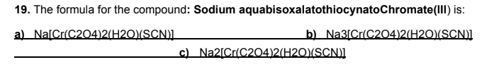 19. The formula for the compound: Sodium aquabisoxalatothiocynatoChromate(III) is:
a) Na[Cr(C204)2(H2O)(SCN).
b) Na3[Cr(C204)2(H2O)(SCN)]
c) Na2[Cr(C204)2(H2O)(SCN)]
