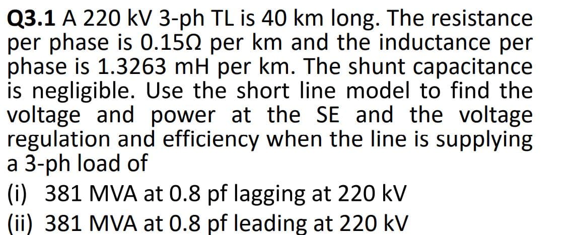 Q3.1 A 220 kV 3-ph TL is 40 km long. The resistance
per phase is 0.150 per km and the inductance per
phase is 1.3263 mH per km. The shunt capacitance
is negligible. Use the short line model to find the
voltage and power at the SE and the voltage
regulation and efficiency when the line is supplying
a 3-ph load of
(i) 381 MVA at 0.8 pf lagging at 220 kV
(ii) 381 MVA at 0.8 pf leading at 220 kV
