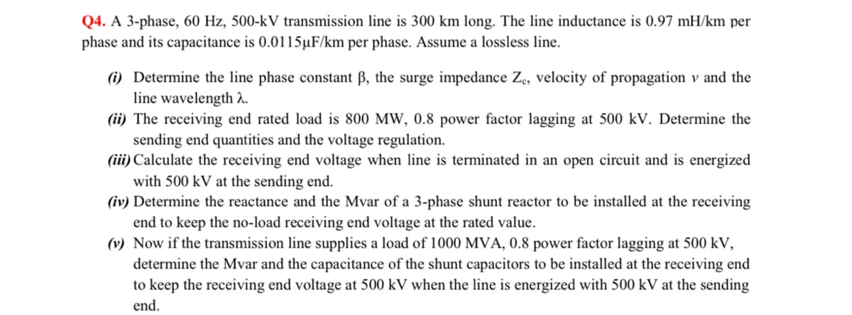 Q4. A 3-phase, 60 Hz, 500-kV transmission line is 300 km long. The line inductance is 0.97 mH/km per
phase and its capacitance is 0.0115µF/km per phase. Assume a lossless line.
(i) Determine the line phase constant ß, the surge impedance Ze, velocity of propagation v and the
line wavelength 2.
(ii) The receiving end rated load is 800 MW, 0.8 power factor lagging at 500 kV. Determine the
sending end quantities and the voltage regulation.
(iii) Calculate the receiving end voltage when line is terminated in an open circuit and is energized
with 500 kV at the sending end.
(iv) Determine the reactance and the Mvar of a 3-phase shunt reactor to be installed at the receiving
end to keep the no-load receiving end voltage at the rated value.
(v) Now if the transmission line supplies a load of 1000 MVA, 0.8 power factor lagging at 500 kV,
determine the Mvar and the capacitance of the shunt capacitors to be installed at the receiving end
to keep the receiving end voltage at 500 kV when the line is energized with 500 kV at the sending
end.
