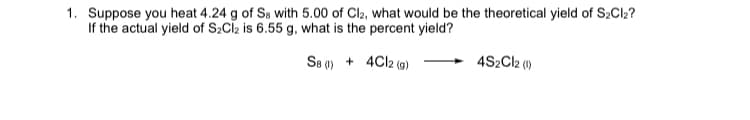 1. Suppose you heat 4.24 g of Se with 5.00 of Cl2, what would be the theoretical yield of S2CI2?
If the actual yield of S2Clz is 6.55 g, what is the percent yield?
S8 0) + 4CI2 (a)
4S2C12 ()
