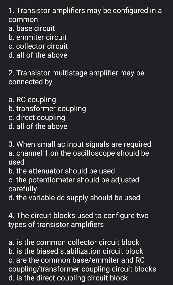 1. Transistor amplifiers may be configured in a
common
a. base circuit
b. emmiter circuit
c. collector circuit
d. all of the above
2. Transistor multistage amplifier may be
connected by
a. RC coupling
b. transformer coupling
c. direct coupling
d. all of the above
3. When small ac input signals are required
a. channel 1 on the oscilloscope should be
used
b. the attenuator should be used
c. the potentiometer should be adjusted
carefully
d. the variable dc supply should be used
4. The circuit blocks used to configure two
types of transistor amplifiers
a. is the common collector circuit block
b. is the biased stabilization circuit block
c. are the common base/emmiter and RC
coupling/transformer coupling circuit blocks
d. is the direct coupling circuit block
