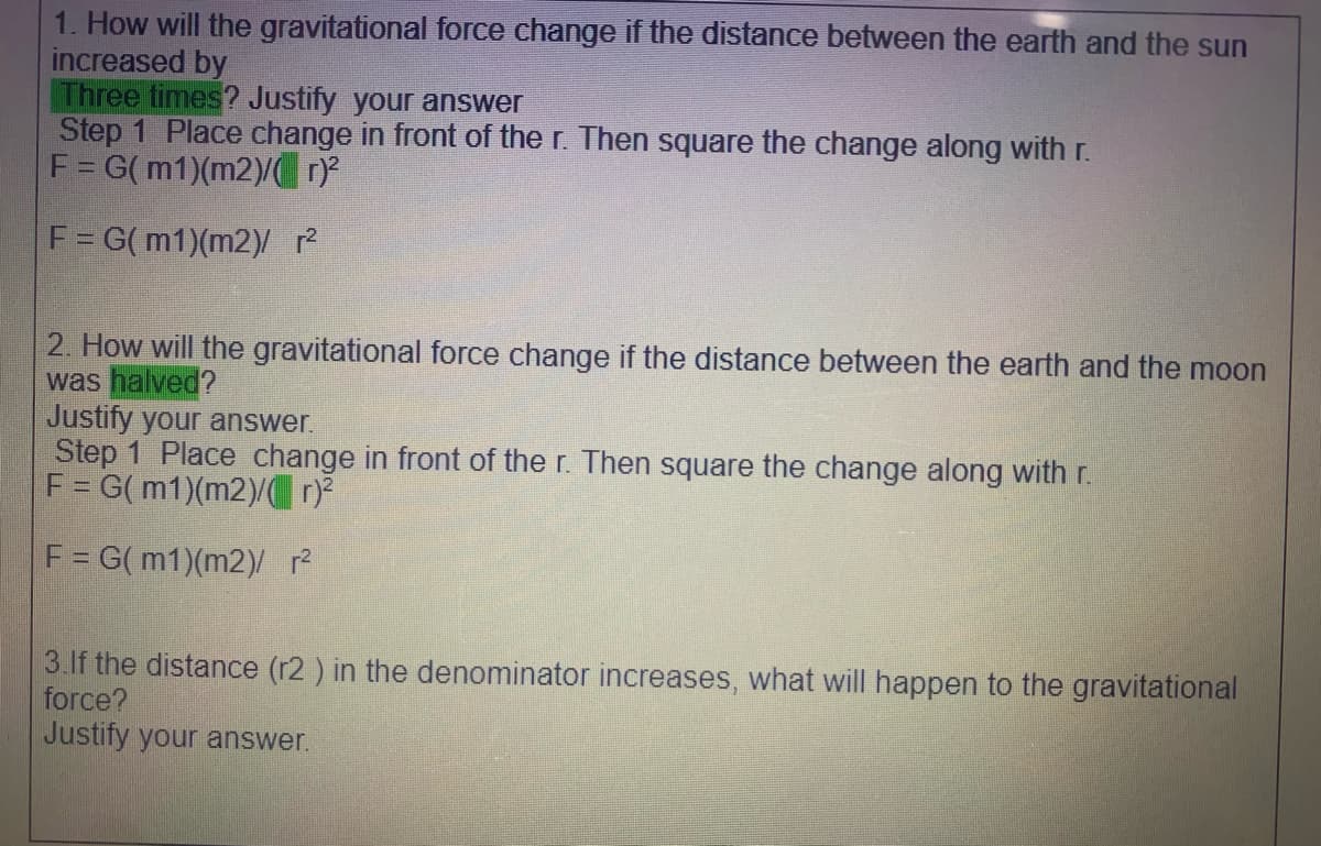 1. How will the gravitational force change if the distance between the earth and the sun
increased by
Three times? Justify your answer
Step 1 Place change in front of the r. Then square the change along with r.
F= G(m1)(m2)/ 1
F= G(m1)(m2)/ ?
2. How will the gravitational force change if the distance between the earth and the moon
was halved?
Justify your answer.
Step 1 Place change in front of the r. Then square the change along with r.
F = G( m1)(m2)/)
F = G( m1)(m2)/ ?
3.If the distance (r2 ) in the denominator increases, what will happen to the gravitational
force?
Justify your answer.
