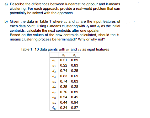 a) Describe the differences between k-nearest neighbour and k-means
clustering. For each approach, provide a real-world problem that can
potentially be solved with the approach.
b) Given the data in Table 1 where and
are the input features of
each data point. Using k-means clustering with d4 and d as the initial
centroids, calculate the next centroids after one update.
Based on the values of the new centroids calculated, should the k-
means clustering process be terminated? Why or why not?
Table 1: 10 data points with
and 2 as input features
I1
I₂
d₁
0.21
0.89
d₂
0.22
0.83
da 0.74 0.25
da 0.83 0.69
ds 0.74 0.63
de
0.35
0.28
d7 0.76 0.89
de 0.54
0.45
de 0.44 0.94
do 0.34 0.87