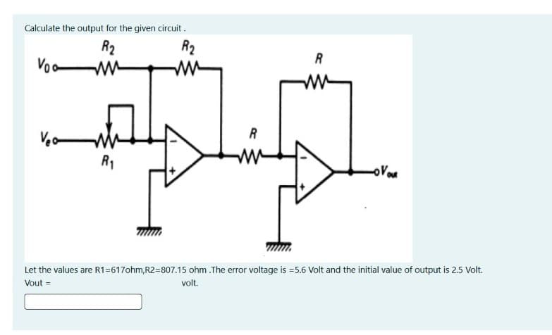 Calculate the output for the given circuit .
R2
ww
R2
R
Voa
R
R1
Let the values are R1=617ohm,R2=807.15 ohm .The error voltage is =5.6 Volt and the initial value of output is 2.5 Volt.
Vout =
volt.
