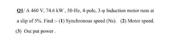 Q1/A 460 V, 74.6 kW, 50-Hz, 4-pole, 3-p Induction motor runs at
a slip of 5%. Find :-(1) Synchronous speed (Ns). (2) Motor speed.
(3) Out put power.