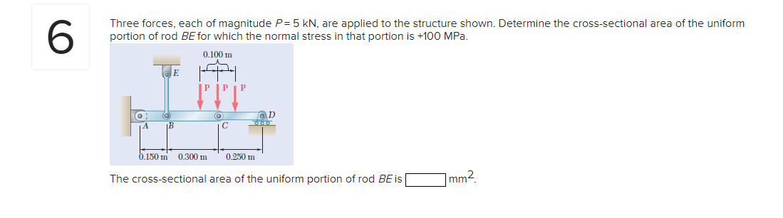 6.
Three forces, each of magnitude P= 5 kN, are applied to the structure shown. Determine the cross-sectional area of the uniform
portion of rod BE for which the normal stress in that portion is +100 MPa.
0.100 m
E
IP
P
C
0.150 m
0.300 m
0.250 m
The cross-sectional area of the uniform portion of rod BE is
mm2.
