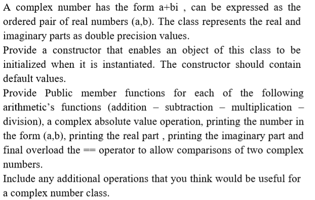 A complex number has the form a+bi , can be expressed as the
ordered pair of real numbers (a,b). The class represents the real and
imaginary parts as double precision values.
Provide a constructor that enables an object of this class to be
initialized when it is instantiated. The constructor should contain
default values.
