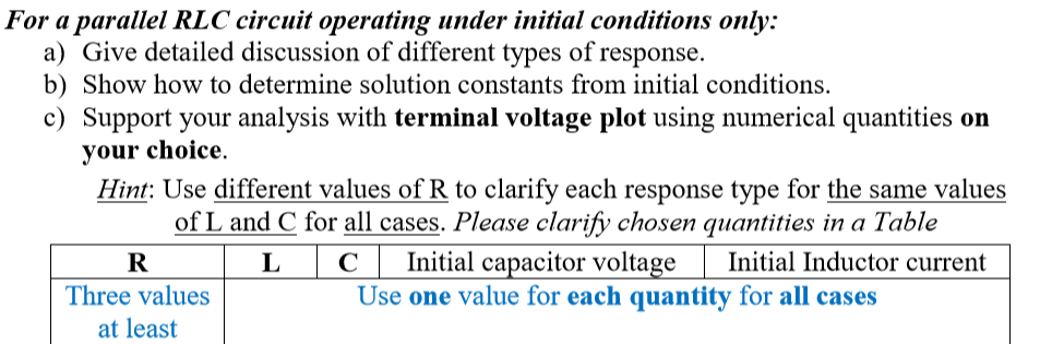 For a parallel RLC circuit operating under initial conditions only:
a) Give detailed discussion of different types of response.
b) Show how to determine solution constants from initial conditions.
c) Support your analysis with terminal voltage plot using numerical quantities on
your choice.
Hint: Use different values of R to clarify each response type for the same values
of L and C for all cases. Please clarify chosen quantities in a Table
