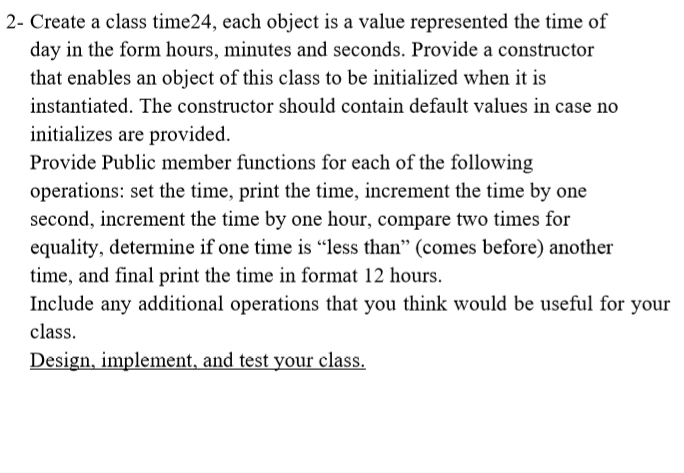 2- Create a class time24, each object is a value represented the time of
day in the form hours, minutes and seconds. Provide a constructor
that enables an object of this class to be initialized when it is
instantiated. The constructor should contain default values in case no
initializes are provided.
Provide Public member functions for each of the following
operations: set the time, print the time, increment the time by one
second, increment the time by one hour, compare two times for
equality, determine if one time is “less than" (comes before) another
time, and final print the time in format 12 hours.
Include any additional operations that you think would be useful for your
class.
Design, implement, and test your class.
