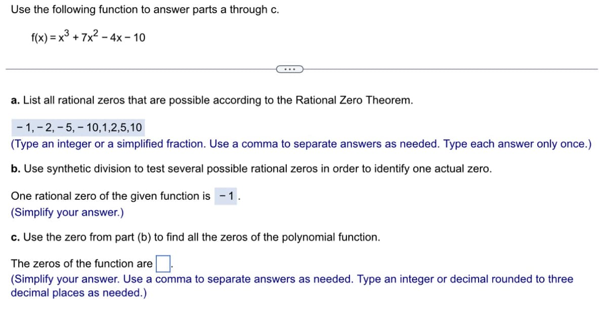 Use the following function to answer parts a through c.
f(x) = x³ +7x² - 4x - 10
a. List all rational zeros that are possible according to the Rational Zero Theorem.
-1, -2,5,10,1,2,5,10
(Type an integer or a simplified fraction. Use a comma to separate answers as needed. Type each answer only once.)
b. Use synthetic division to test several possible rational zeros in order to identify one actual zero.
One rational zero of the given function is - 1.
(Simplify your answer.)
c. Use the zero from part (b) to find all the zeros of the polynomial function.
The zeros of the function are 0
(Simplify your answer. Use a comma to separate answers as needed. Type an integer or decimal rounded to three
decimal places as needed.)