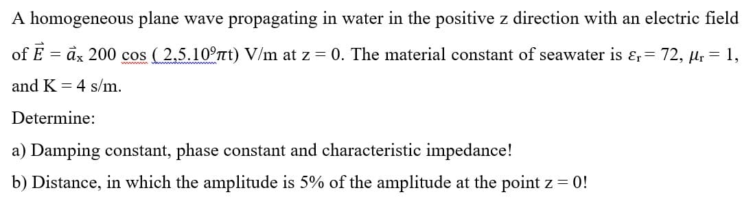 A homogeneous plane wave propagating in water in the positive z direction with an electric field
of E = àx 200 cos (2,5.10°Tt) V/m at z = 0. The material constant of seawater is ɛr= 72, Hr = 1,
and K = 4 s/m.
Determine:
a) Damping constant, phase constant and characteristic impedance!
b) Distance, in which the amplitude is 5% of the amplitude at the point z = 0!
