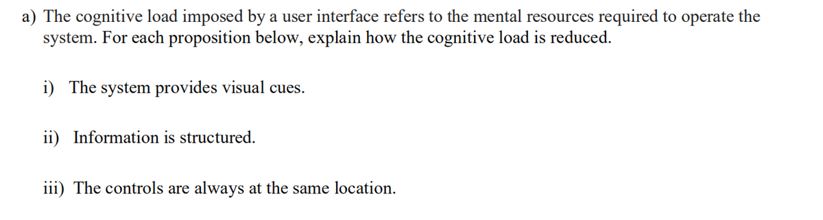 a) The cognitive load imposed by a user interface refers to the mental resources required to operate the
system. For each proposition below, explain how the cognitive load is reduced.
i) The system provides visual cues.
ii) Information is structured.
iii) The controls are always at the same location.