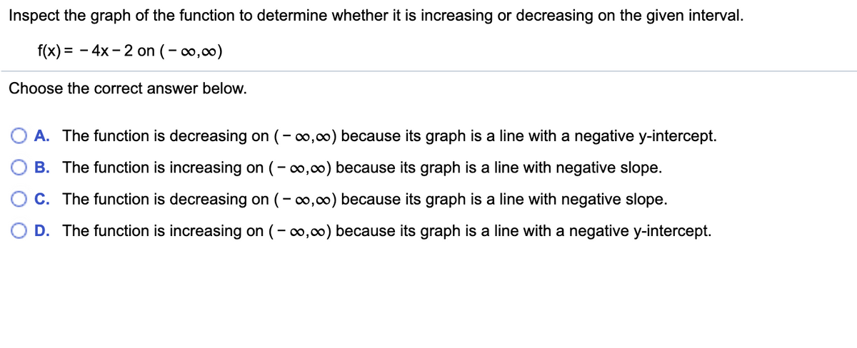 Inspect the graph of the function to determine whether it is increasing or decreasing on the given interval.
f(x) = - 4x - 2 on (-o,00)
Choose the correct answer below.
O A. The function is decreasing on (- 0,00) because its graph is a line with a negative y-intercept.
O B. The function is increasing on (-o,0) because its graph is a line with negative slope.
O C. The function is decreasing on (- o,00) because its graph is a line with negative slope.
D. The function is increasing on (- 0,00) because its graph is a line with a negative y-intercept.
