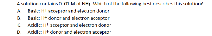 A solution contains 0. 01 M of NH3. Which of the following best describes this solution?
A. Basic: H+ acceptor and electron donor
В.
Basic: H+ donor and electron acceptor
C.
Acidic: Ht acceptor and electron donor
Acidic: H+ donor and electron acceptor
D.
