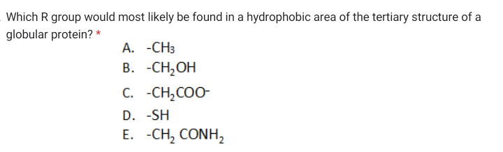 Which R group would most likely be found in a hydrophobic area of the tertiary structure of a
globular protein? *
A. -CH3
В. -СH,ОН
C. -CH,COO-
D. -SH
Е. -СH, CONH,
