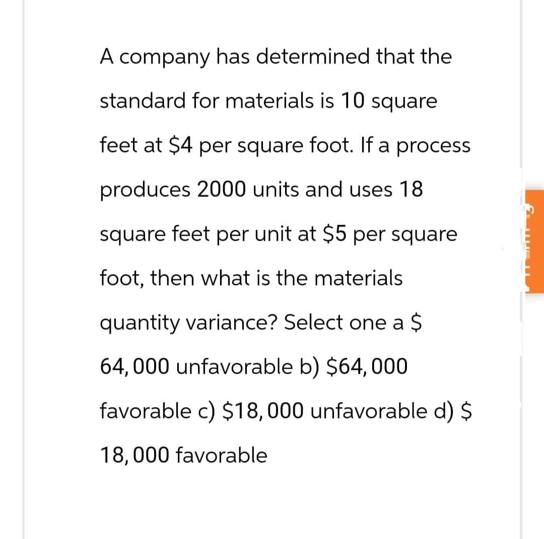 A company has determined that the
standard for materials is 10 square
feet at $4 per square foot. If a process
produces 2000 units and uses 18
square feet per unit at $5 per square
foot, then what is the materials
quantity variance? Select one a $
64,000 unfavorable b) $64, 000
favorable c) $18,000 unfavorable d) $
18,000 favorable
